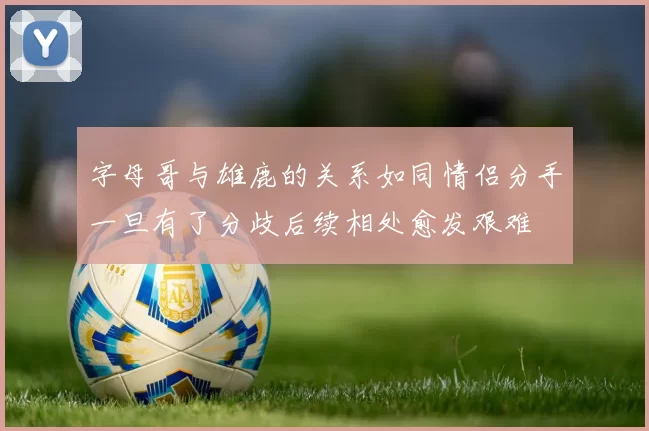字母哥与雄鹿的关系如同情侣分手一旦有了分歧后续相处愈发艰难