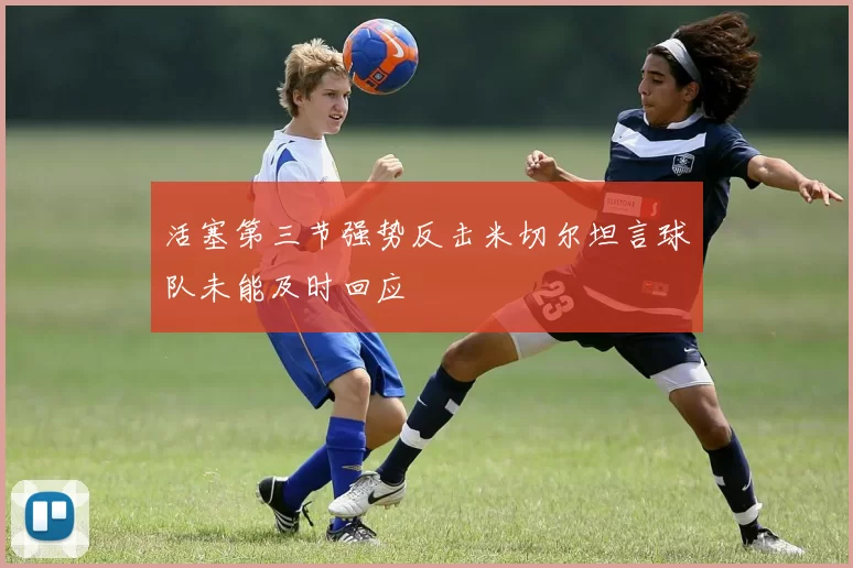 活塞第三节强势反击米切尔坦言球队未能及时回应
