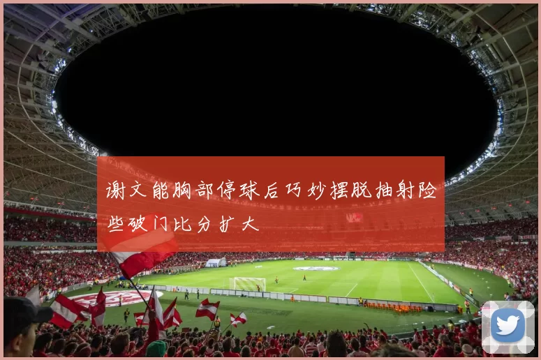 谢文能胸部停球后巧妙摆脱抽射险些破门比分扩大