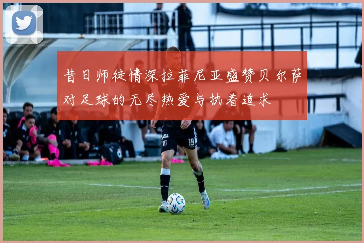 昔日师徒情深拉菲尼亚盛赞贝尔萨对足球的无尽热爱与执着追求