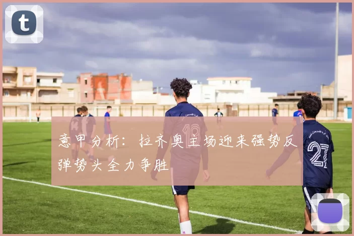 意甲分析：拉齐奥主场迎来强势反弹势头全力争胜