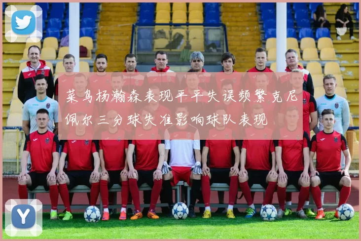 菜鸟杨瀚森表现平平失误频繁克尼佩尔三分球失准影响球队表现