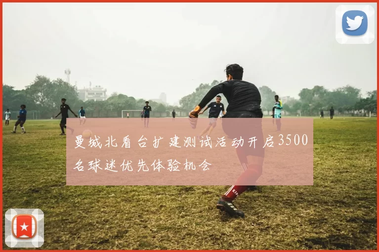 曼城北看台扩建测试活动开启3500名球迷优先体验机会