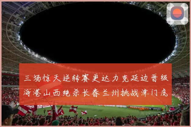 三场惊天逆转赛更达力克延边晋级海港山西绝杀长春兰州挑战津门虎
