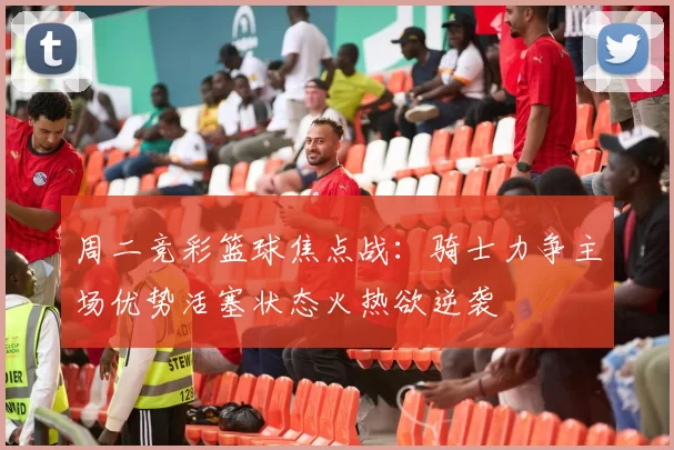 周二竞彩篮球焦点战：骑士力争主场优势活塞状态火热欲逆袭