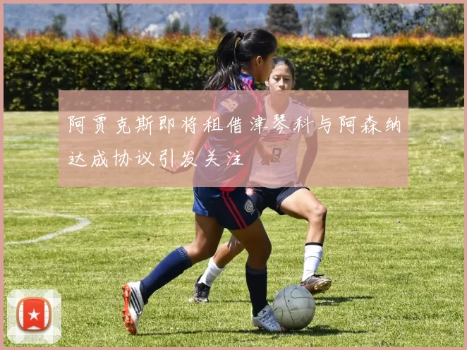 阿贾克斯即将租借津琴科与阿森纳达成协议引发关注