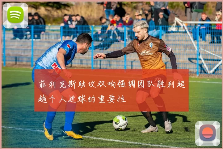 菲利克斯助攻双响强调团队胜利超越个人进球的重要性