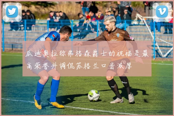 瓜迪奥拉称弗格森爵士的祝福是最高荣誉并调侃苏格兰口音浓厚