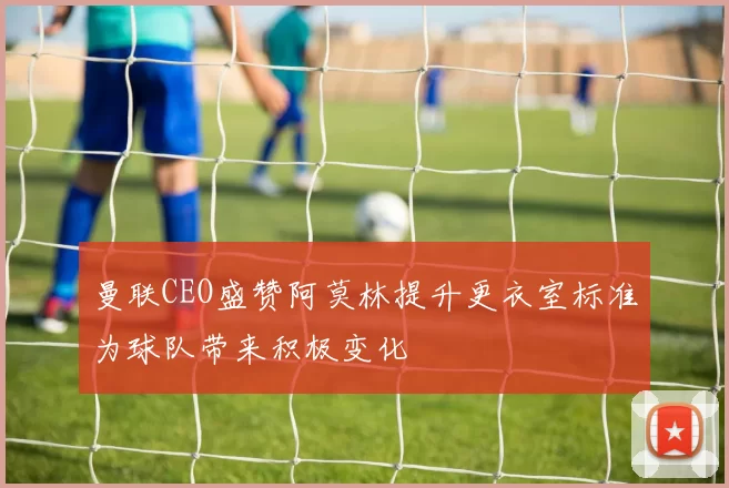 曼联CEO盛赞阿莫林提升更衣室标准为球队带来积极变化