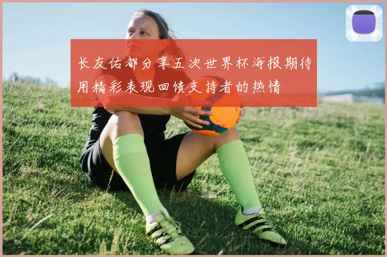 长友佑都分享五次世界杯海报期待用精彩表现回馈支持者的热情